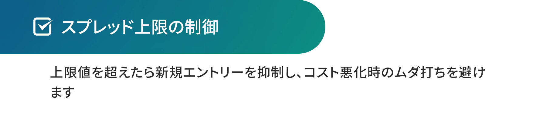 スプレッド上限の制御。上限値を超えたら新規エントリーを抑制し、コスト悪化時のムダ打ちを避け ます。